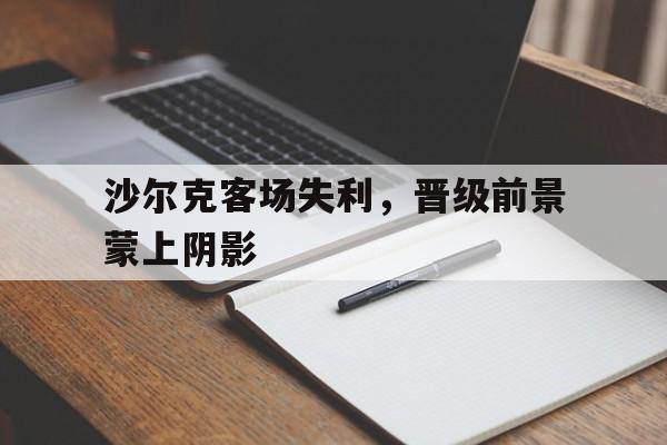 关于沙尔克客场失利，晋级前景蒙上阴影的信息