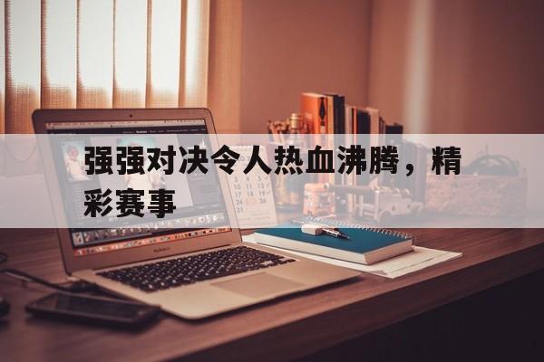 强强对决令人热血沸腾，精彩赛事的简单介绍
