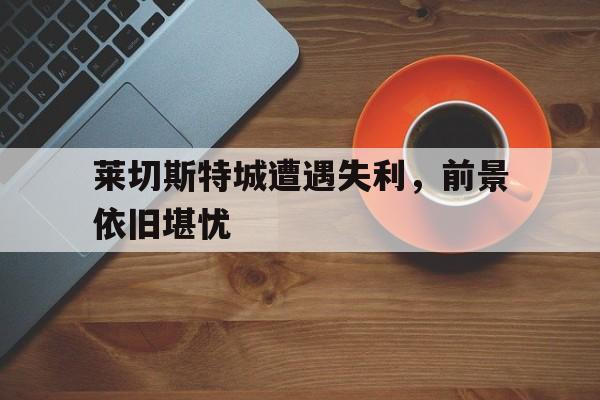 关于莱切斯特城遭遇失利，前景依旧堪忧的信息
