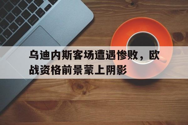 乌迪内斯客场遭遇惨败，欧战资格前景蒙上阴影的简单介绍