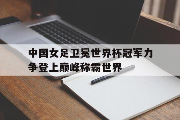 中国女足卫冕世界杯冠军力争登上巅峰称霸世界