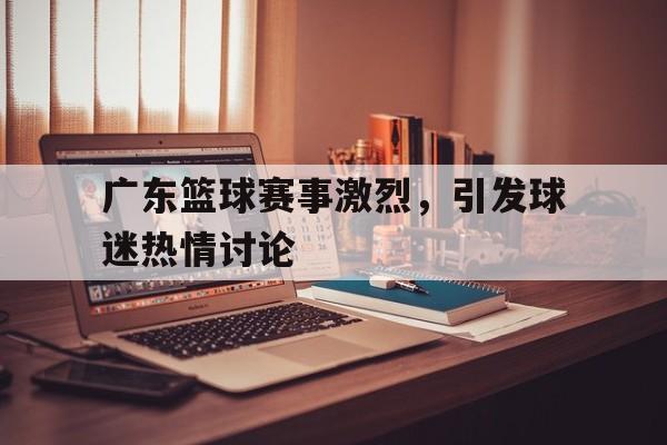 广东篮球赛事激烈，引发球迷热情讨论
